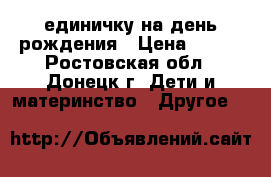 единичку на день рождения › Цена ­ 400 - Ростовская обл., Донецк г. Дети и материнство » Другое   